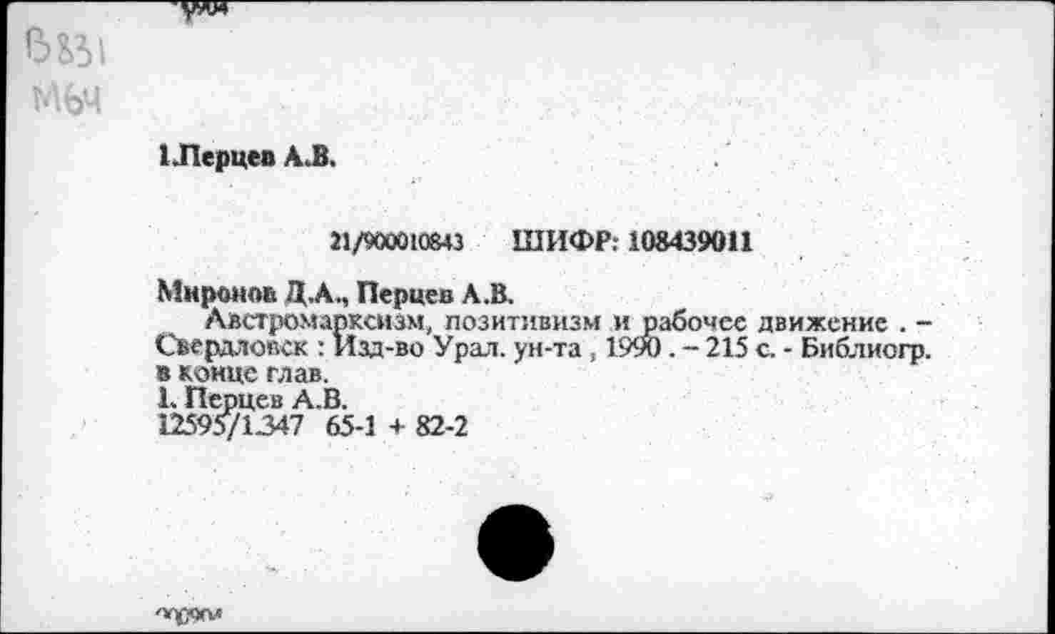 ﻿1 Перцев А.В.
21/900010643 ШИФР: 108439011
Миронов ДА., Перцев А.В.
Австромарксизм, позитивизм и рабочее движение . -Свердловск : Изд-во Урал, ун-та , 1990. - 215 с. - Библиогр. в конце глав. Ь Перцев А.В. 12595/1347 65-1 + 82-2
'»ухч